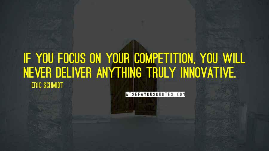 Eric Schmidt Quotes: If you focus on your competition, you will never deliver anything truly innovative.