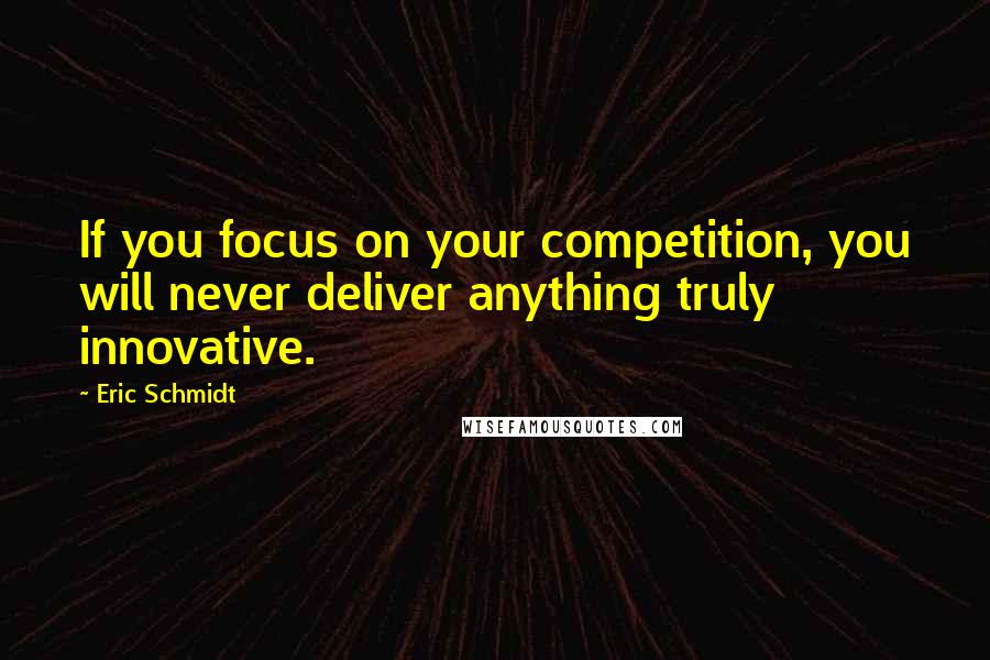 Eric Schmidt Quotes: If you focus on your competition, you will never deliver anything truly innovative.