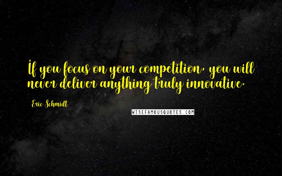 Eric Schmidt Quotes: If you focus on your competition, you will never deliver anything truly innovative.