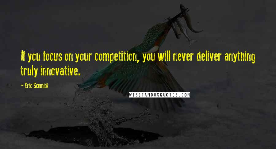 Eric Schmidt Quotes: If you focus on your competition, you will never deliver anything truly innovative.