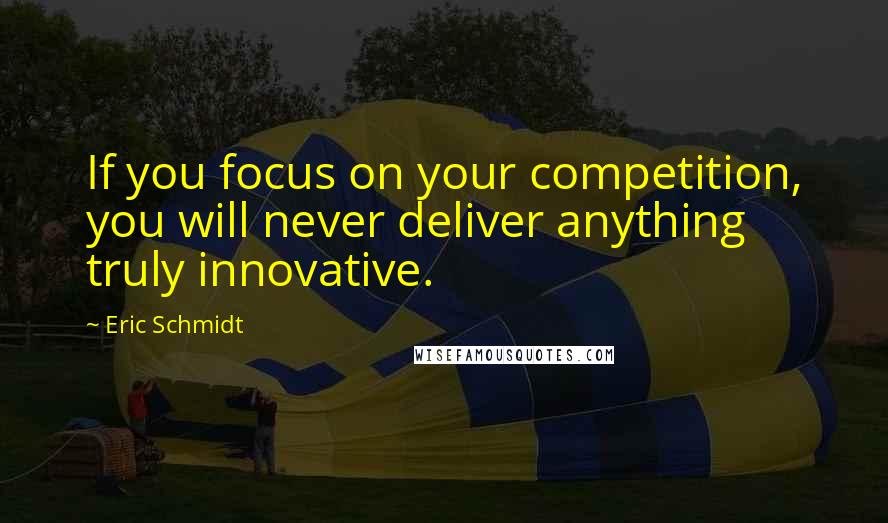 Eric Schmidt Quotes: If you focus on your competition, you will never deliver anything truly innovative.