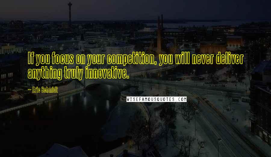 Eric Schmidt Quotes: If you focus on your competition, you will never deliver anything truly innovative.