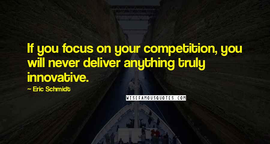 Eric Schmidt Quotes: If you focus on your competition, you will never deliver anything truly innovative.