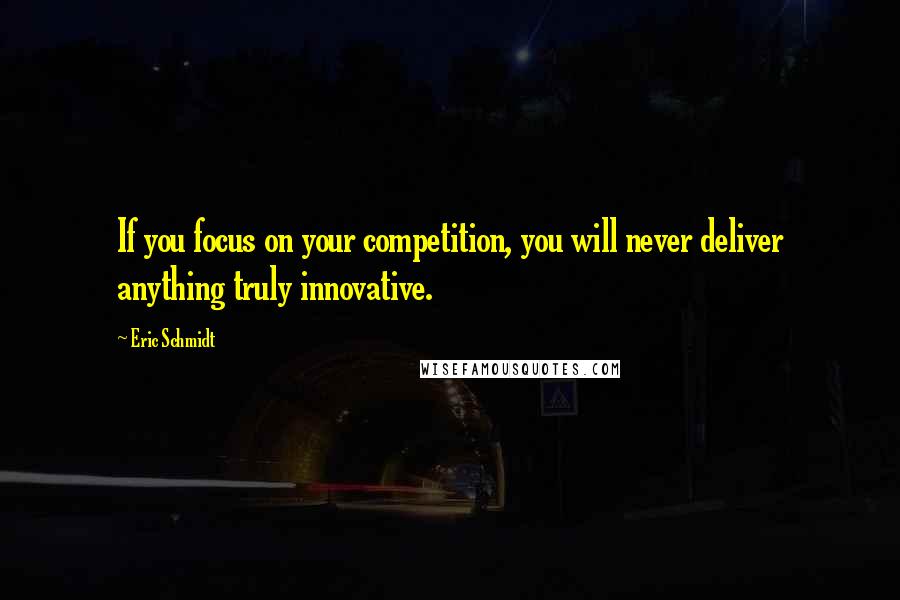 Eric Schmidt Quotes: If you focus on your competition, you will never deliver anything truly innovative.