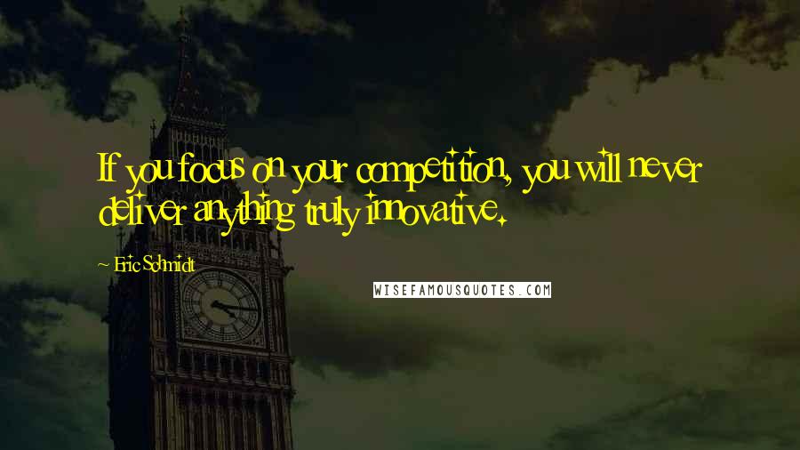 Eric Schmidt Quotes: If you focus on your competition, you will never deliver anything truly innovative.