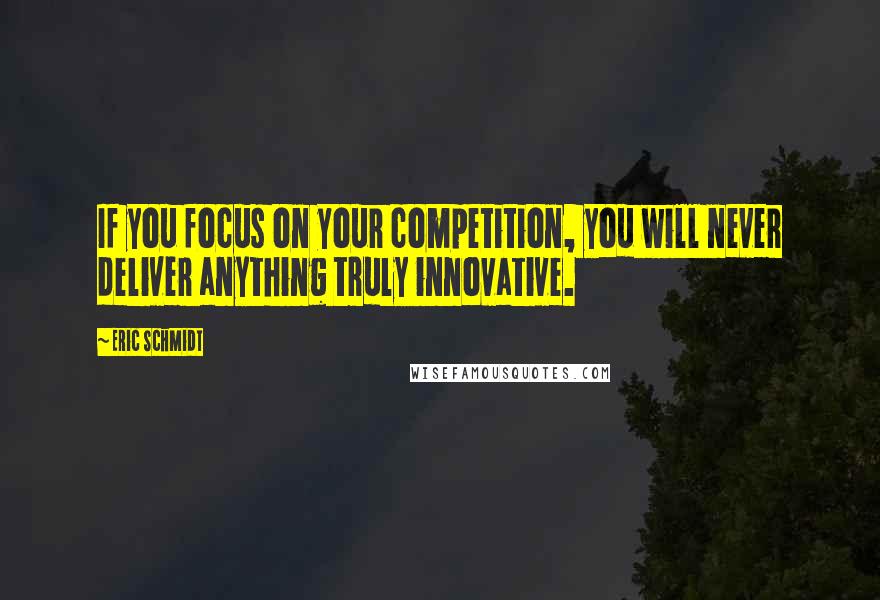 Eric Schmidt Quotes: If you focus on your competition, you will never deliver anything truly innovative.