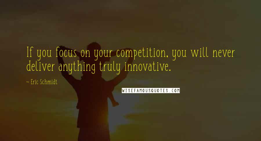 Eric Schmidt Quotes: If you focus on your competition, you will never deliver anything truly innovative.