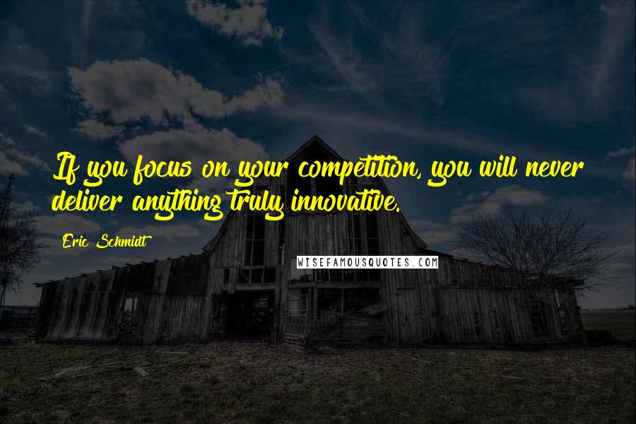 Eric Schmidt Quotes: If you focus on your competition, you will never deliver anything truly innovative.