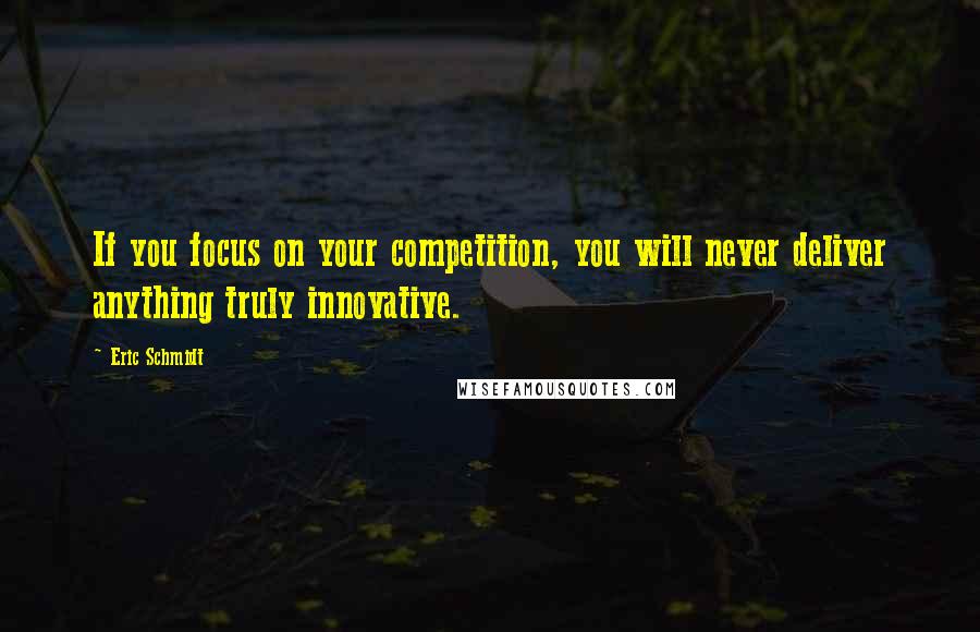 Eric Schmidt Quotes: If you focus on your competition, you will never deliver anything truly innovative.