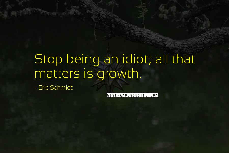 Eric Schmidt Quotes: Stop being an idiot; all that matters is growth.