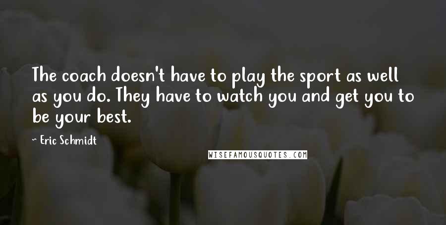 Eric Schmidt Quotes: The coach doesn't have to play the sport as well as you do. They have to watch you and get you to be your best.