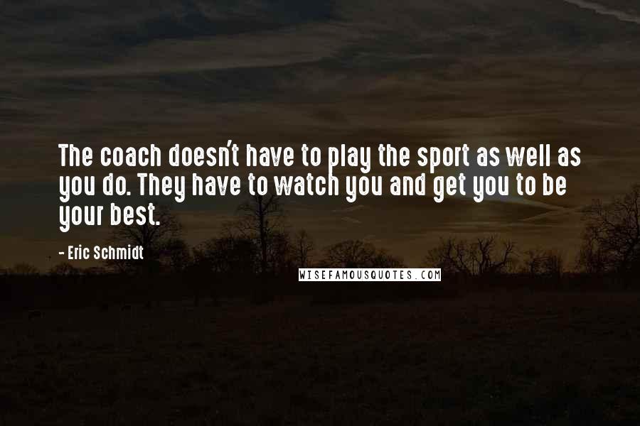 Eric Schmidt Quotes: The coach doesn't have to play the sport as well as you do. They have to watch you and get you to be your best.