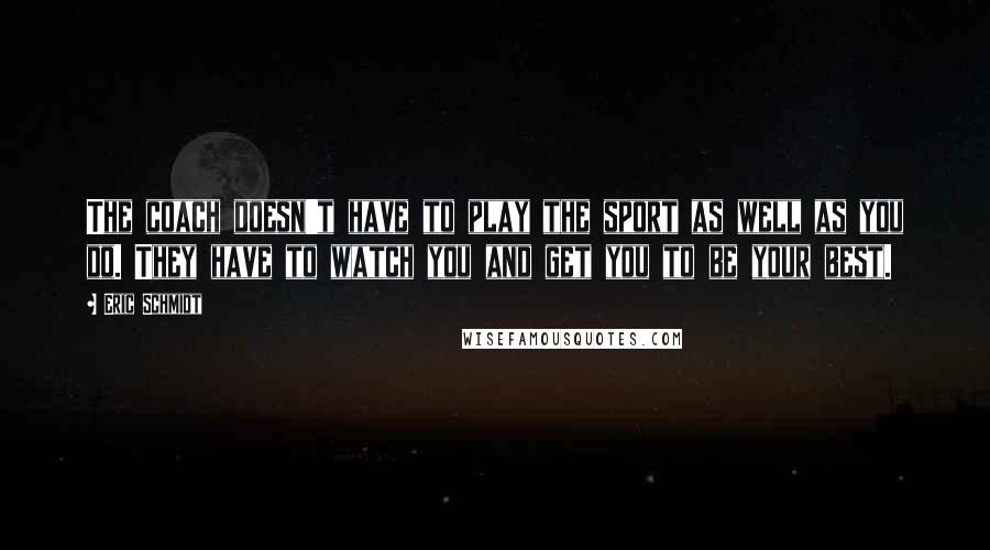 Eric Schmidt Quotes: The coach doesn't have to play the sport as well as you do. They have to watch you and get you to be your best.