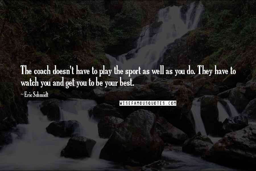 Eric Schmidt Quotes: The coach doesn't have to play the sport as well as you do. They have to watch you and get you to be your best.