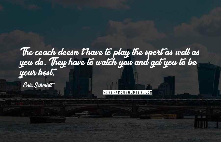 Eric Schmidt Quotes: The coach doesn't have to play the sport as well as you do. They have to watch you and get you to be your best.