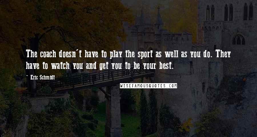 Eric Schmidt Quotes: The coach doesn't have to play the sport as well as you do. They have to watch you and get you to be your best.