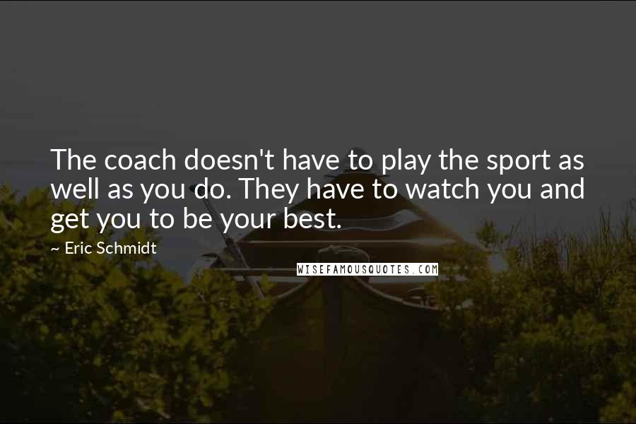 Eric Schmidt Quotes: The coach doesn't have to play the sport as well as you do. They have to watch you and get you to be your best.