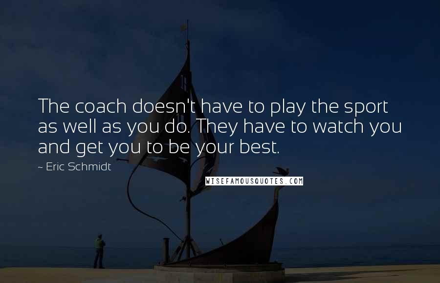 Eric Schmidt Quotes: The coach doesn't have to play the sport as well as you do. They have to watch you and get you to be your best.