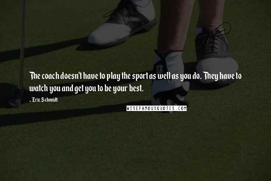 Eric Schmidt Quotes: The coach doesn't have to play the sport as well as you do. They have to watch you and get you to be your best.