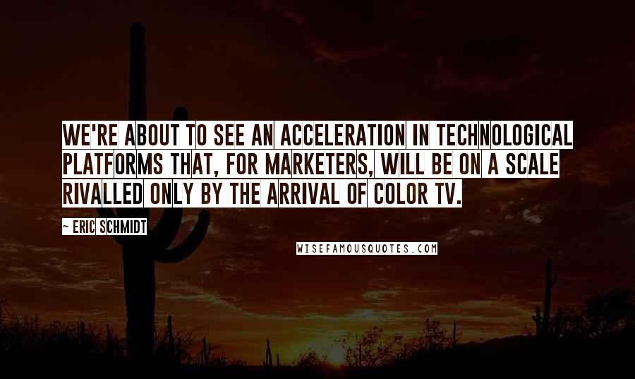 Eric Schmidt Quotes: We're about to see an acceleration in technological platforms that, for marketers, will be on a scale rivalled only by the arrival of color TV.