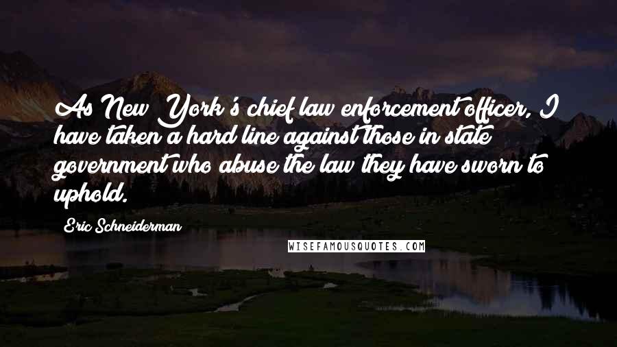 Eric Schneiderman Quotes: As New York's chief law enforcement officer, I have taken a hard line against those in state government who abuse the law they have sworn to uphold.
