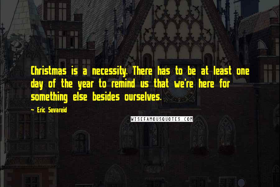 Eric Sevareid Quotes: Christmas is a necessity. There has to be at least one day of the year to remind us that we're here for something else besides ourselves.