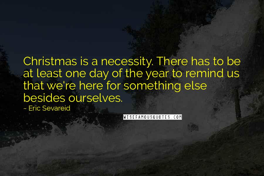 Eric Sevareid Quotes: Christmas is a necessity. There has to be at least one day of the year to remind us that we're here for something else besides ourselves.