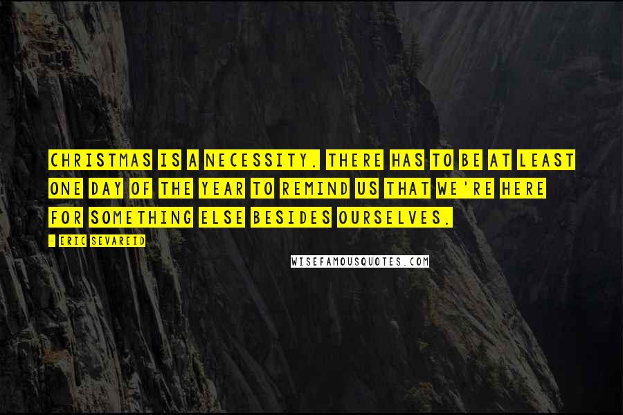 Eric Sevareid Quotes: Christmas is a necessity. There has to be at least one day of the year to remind us that we're here for something else besides ourselves.