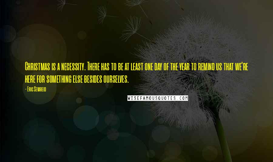 Eric Sevareid Quotes: Christmas is a necessity. There has to be at least one day of the year to remind us that we're here for something else besides ourselves.