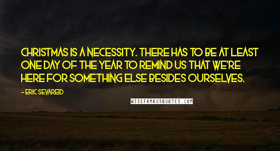 Eric Sevareid Quotes: Christmas is a necessity. There has to be at least one day of the year to remind us that we're here for something else besides ourselves.