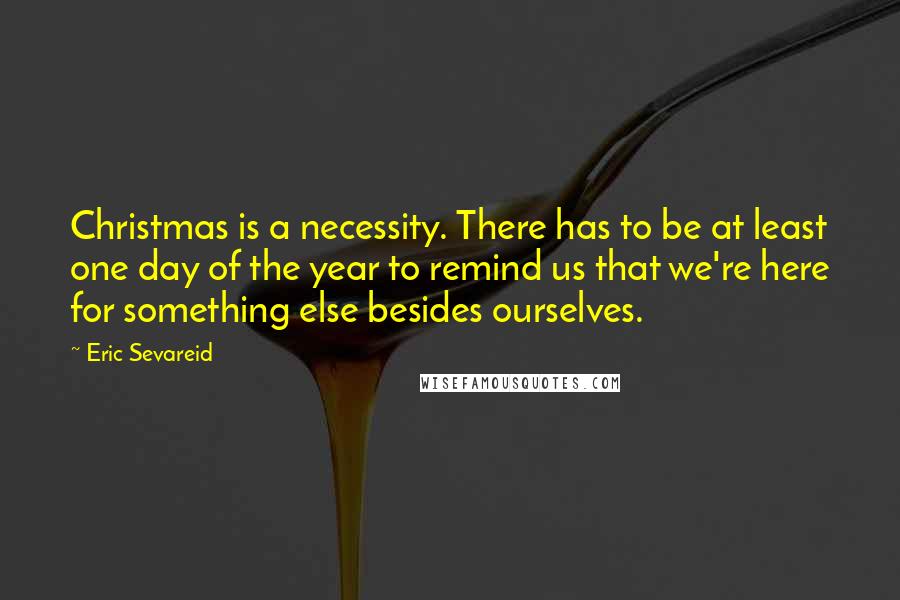 Eric Sevareid Quotes: Christmas is a necessity. There has to be at least one day of the year to remind us that we're here for something else besides ourselves.