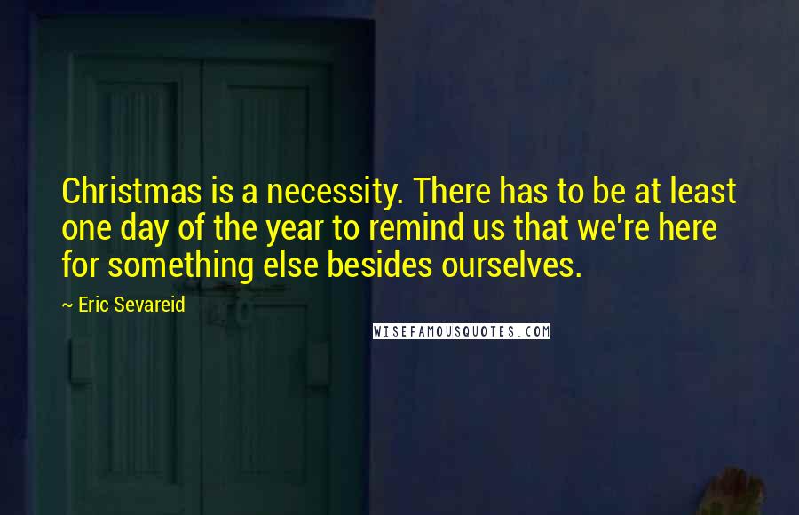 Eric Sevareid Quotes: Christmas is a necessity. There has to be at least one day of the year to remind us that we're here for something else besides ourselves.