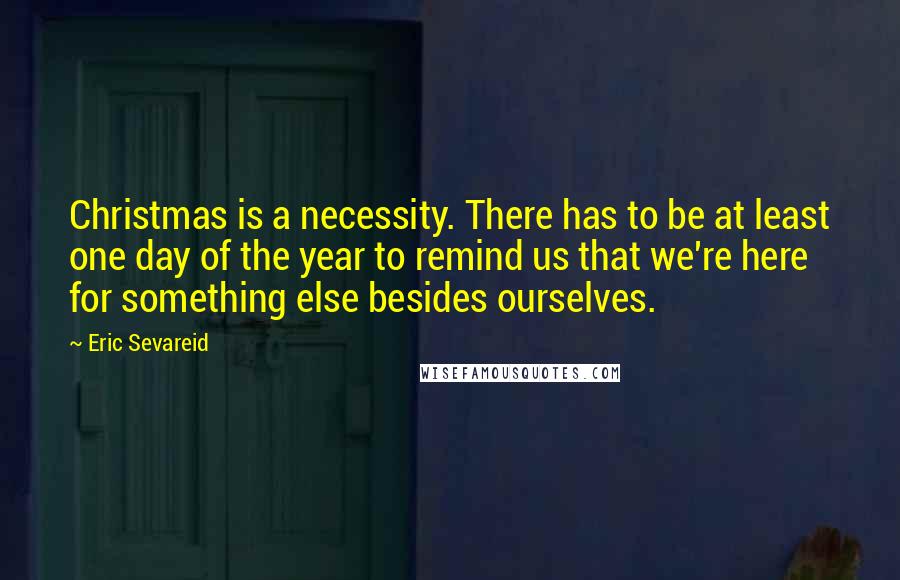 Eric Sevareid Quotes: Christmas is a necessity. There has to be at least one day of the year to remind us that we're here for something else besides ourselves.