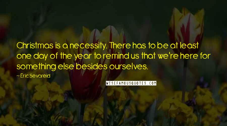 Eric Sevareid Quotes: Christmas is a necessity. There has to be at least one day of the year to remind us that we're here for something else besides ourselves.