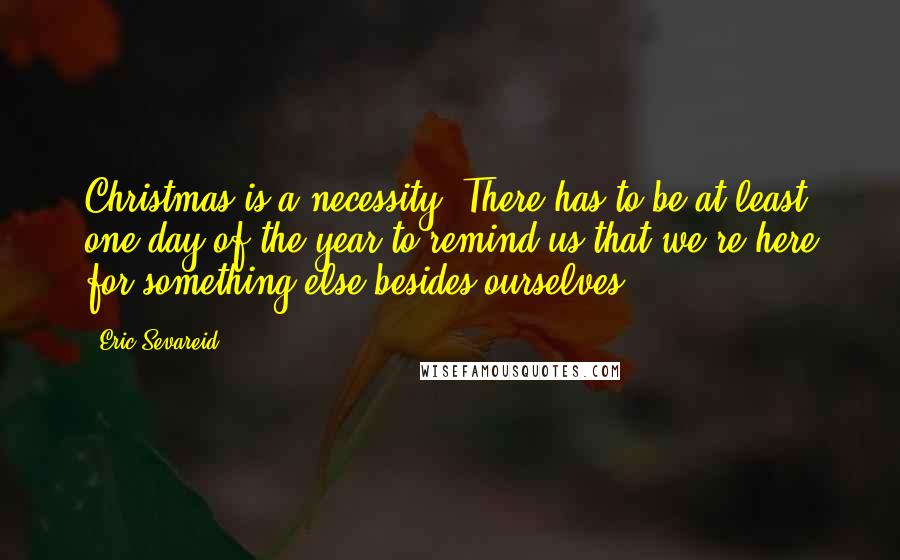 Eric Sevareid Quotes: Christmas is a necessity. There has to be at least one day of the year to remind us that we're here for something else besides ourselves.