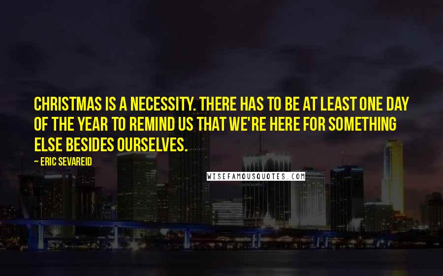 Eric Sevareid Quotes: Christmas is a necessity. There has to be at least one day of the year to remind us that we're here for something else besides ourselves.