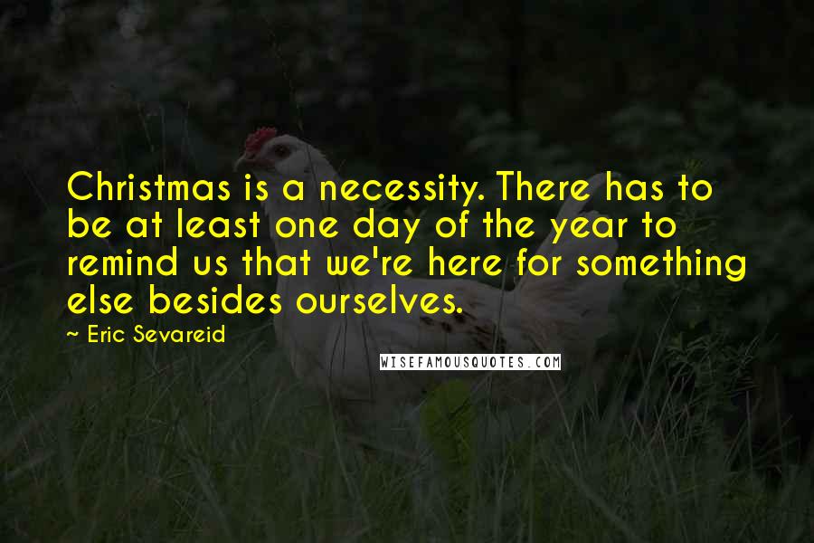 Eric Sevareid Quotes: Christmas is a necessity. There has to be at least one day of the year to remind us that we're here for something else besides ourselves.