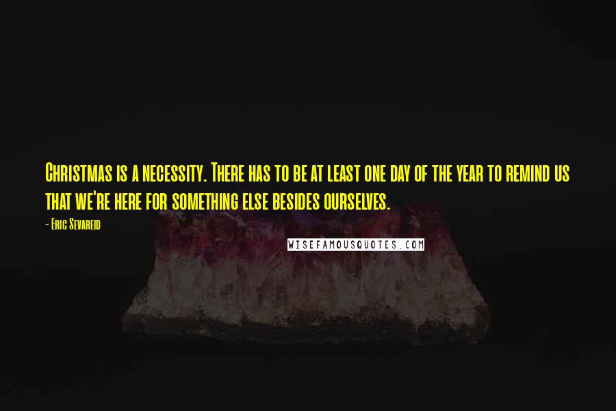 Eric Sevareid Quotes: Christmas is a necessity. There has to be at least one day of the year to remind us that we're here for something else besides ourselves.