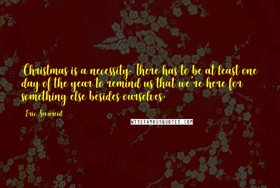 Eric Sevareid Quotes: Christmas is a necessity. There has to be at least one day of the year to remind us that we're here for something else besides ourselves.