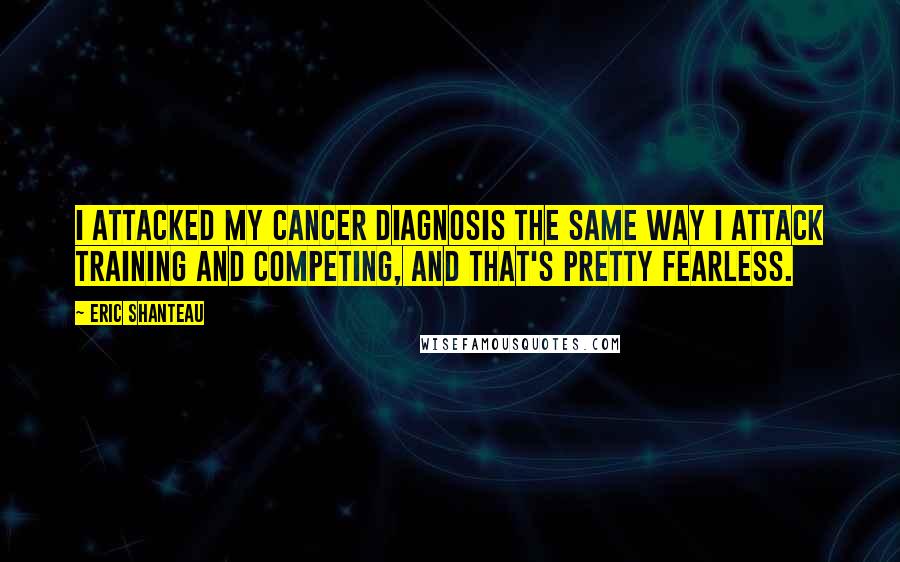 Eric Shanteau Quotes: I attacked my cancer diagnosis the same way I attack training and competing, and that's pretty fearless.