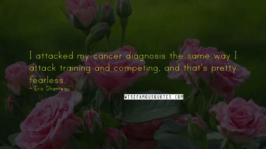 Eric Shanteau Quotes: I attacked my cancer diagnosis the same way I attack training and competing, and that's pretty fearless.