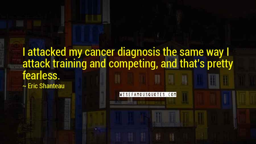 Eric Shanteau Quotes: I attacked my cancer diagnosis the same way I attack training and competing, and that's pretty fearless.