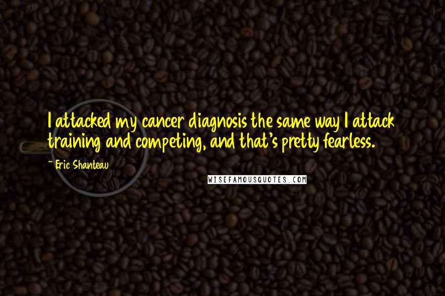 Eric Shanteau Quotes: I attacked my cancer diagnosis the same way I attack training and competing, and that's pretty fearless.