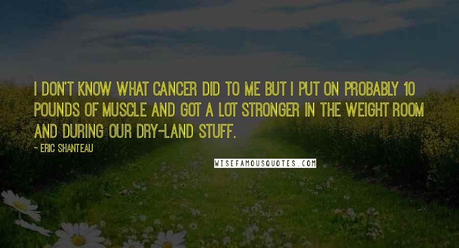 Eric Shanteau Quotes: I don't know what cancer did to me but I put on probably 10 pounds of muscle and got a lot stronger in the weight room and during our dry-land stuff.