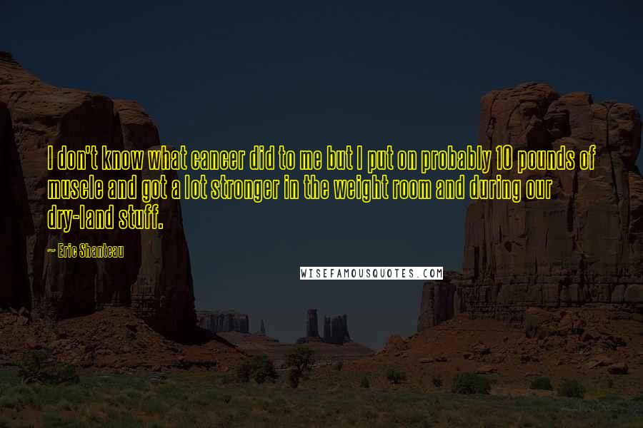 Eric Shanteau Quotes: I don't know what cancer did to me but I put on probably 10 pounds of muscle and got a lot stronger in the weight room and during our dry-land stuff.