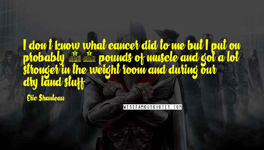 Eric Shanteau Quotes: I don't know what cancer did to me but I put on probably 10 pounds of muscle and got a lot stronger in the weight room and during our dry-land stuff.