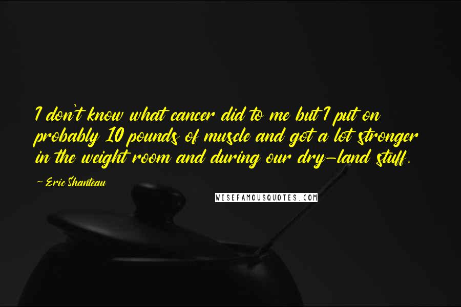 Eric Shanteau Quotes: I don't know what cancer did to me but I put on probably 10 pounds of muscle and got a lot stronger in the weight room and during our dry-land stuff.