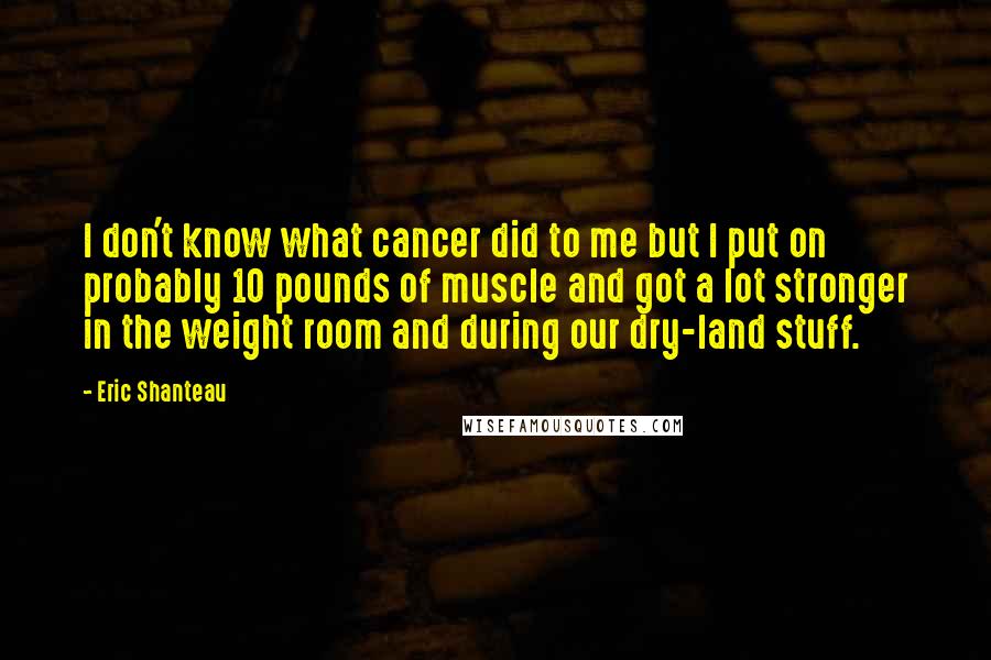 Eric Shanteau Quotes: I don't know what cancer did to me but I put on probably 10 pounds of muscle and got a lot stronger in the weight room and during our dry-land stuff.