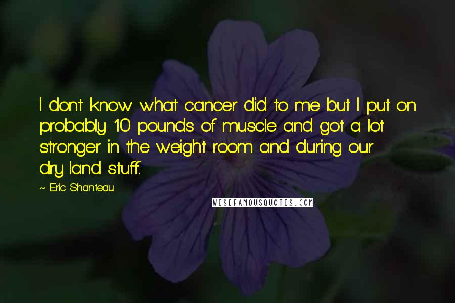 Eric Shanteau Quotes: I don't know what cancer did to me but I put on probably 10 pounds of muscle and got a lot stronger in the weight room and during our dry-land stuff.