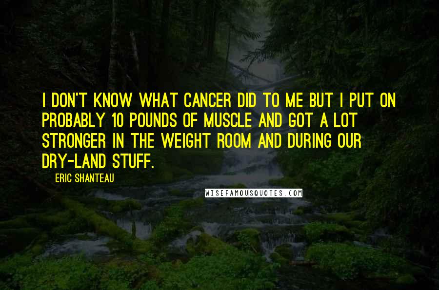 Eric Shanteau Quotes: I don't know what cancer did to me but I put on probably 10 pounds of muscle and got a lot stronger in the weight room and during our dry-land stuff.